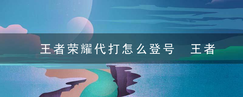 王者荣耀代打怎么登号 王者荣耀代打怎么不被检测2023